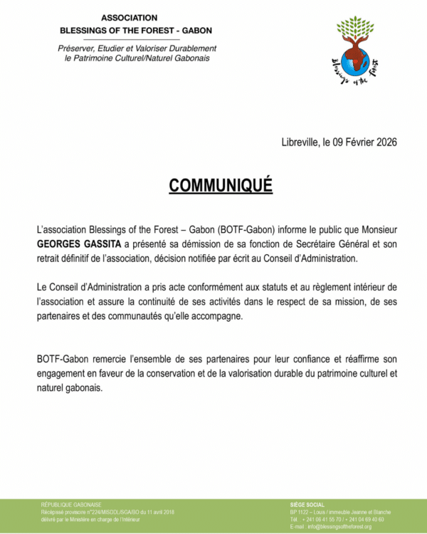 COMMUNIQUÉ L’association Blessings of the Forest – Gabon (BOTF-Gabon) informe le public que Monsieur Georges Gassita a présenté sa démission de sa fonction de Secrétaire Général et son retrait définitif de l’association, décision notifiée par écrit au Conseil d’Administration. Le Conseil d’Administration a pris acte conformément aux statuts et au règlement intérieur de l’association et assure la continuité de ses activités dans le respect de sa mission, de ses partenaires et des communautés qu’elle accompagne. BOTF-Gabon remercie l’ensemble de ses partenaires pour leur confiance et réaffirme son engagement en faveur de la conservation et de la valorisation durable du patrimoine culturel et naturel gabonais. - PRESS RELEASE The association Blessings of the Forest – Gabon (BOTF-Gabon) informs the public that Mr. Georges Gassita has submitted his resignation from his position as Secretary General and his definitive withdrawal from the association. This decision was formally notified in writing to the Board of Directors. The Board of Directors has taken note of this resignation in accordance with the association’s statutes and internal regulations, and ensures the continuity of its activities in full respect of its mission, its partners, and the communities it supports. BOTF-Gabon thanks all of its partners for their trust and reaffirms its commitment to the conservation and sustainable promotion of Gabon’s cultural and natural heritage.