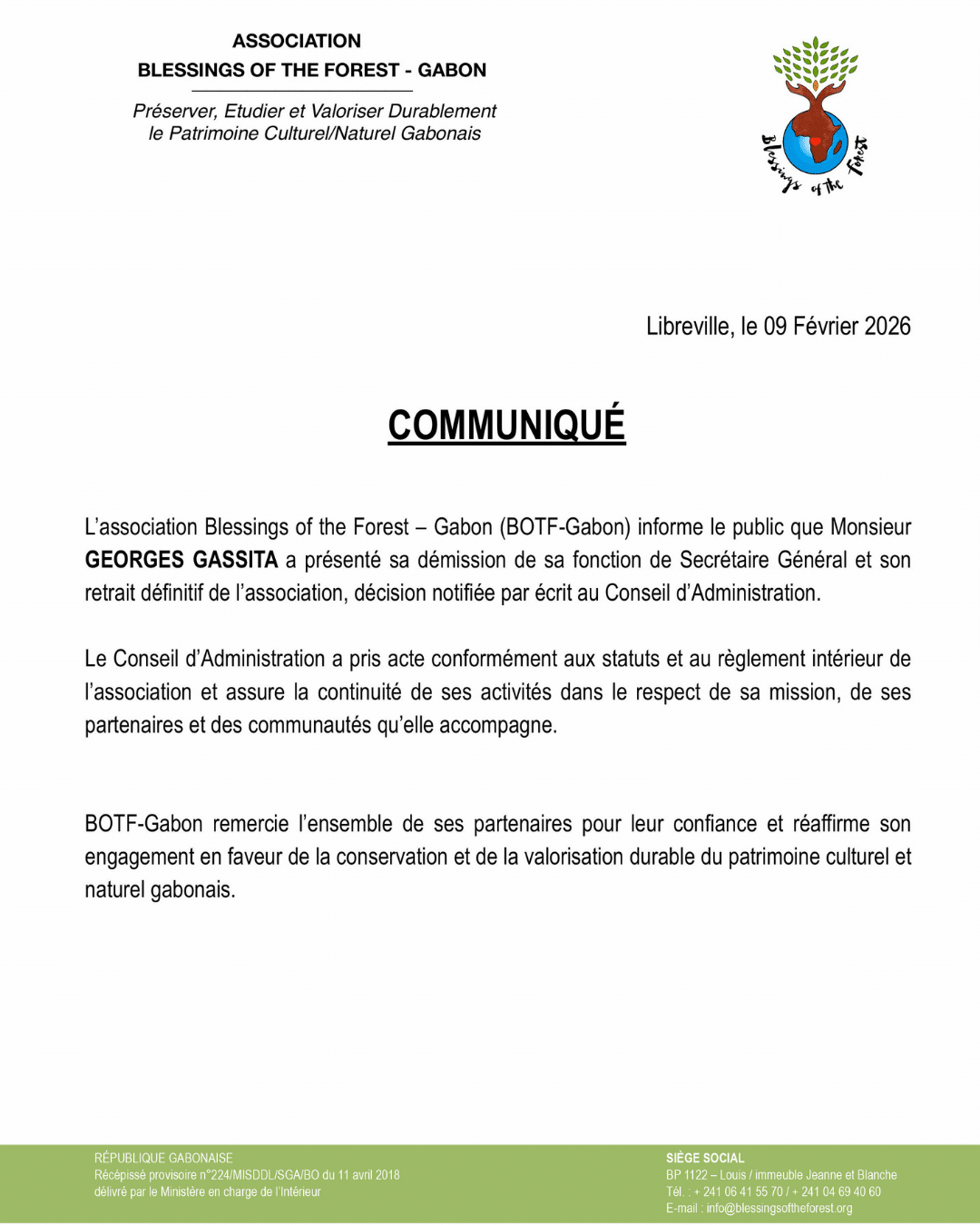 COMMUNIQUÉ L’association Blessings of the Forest – Gabon (BOTF-Gabon) informe le public que Monsieur Georges Gassita a présenté sa démission de sa fonction de Secrétaire Général et son retrait définitif de l’association, décision notifiée par écrit au Conseil d’Administration. Le Conseil d’Administration a pris acte conformément aux statuts et au règlement intérieur de l’association et assure la continuité de ses activités dans le respect de sa mission, de ses partenaires et des communautés qu’elle accompagne. BOTF-Gabon remercie l’ensemble de ses partenaires pour leur confiance et réaffirme son engagement en faveur de la conservation et de la valorisation durable du patrimoine culturel et naturel gabonais. - PRESS RELEASE The association Blessings of the Forest – Gabon (BOTF-Gabon) informs the public that Mr. Georges Gassita has submitted his resignation from his position as Secretary General and his definitive withdrawal from the association. This decision was formally notified in writing to the Board of Directors. The Board of Directors has taken note of this resignation in accordance with the association’s statutes and internal regulations, and ensures the continuity of its activities in full respect of its mission, its partners, and the communities it supports. BOTF-Gabon thanks all of its partners for their trust and reaffirms its commitment to the conservation and sustainable promotion of Gabon’s cultural and natural heritage.